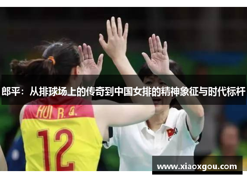 郎平：从排球场上的传奇到中国女排的精神象征与时代标杆